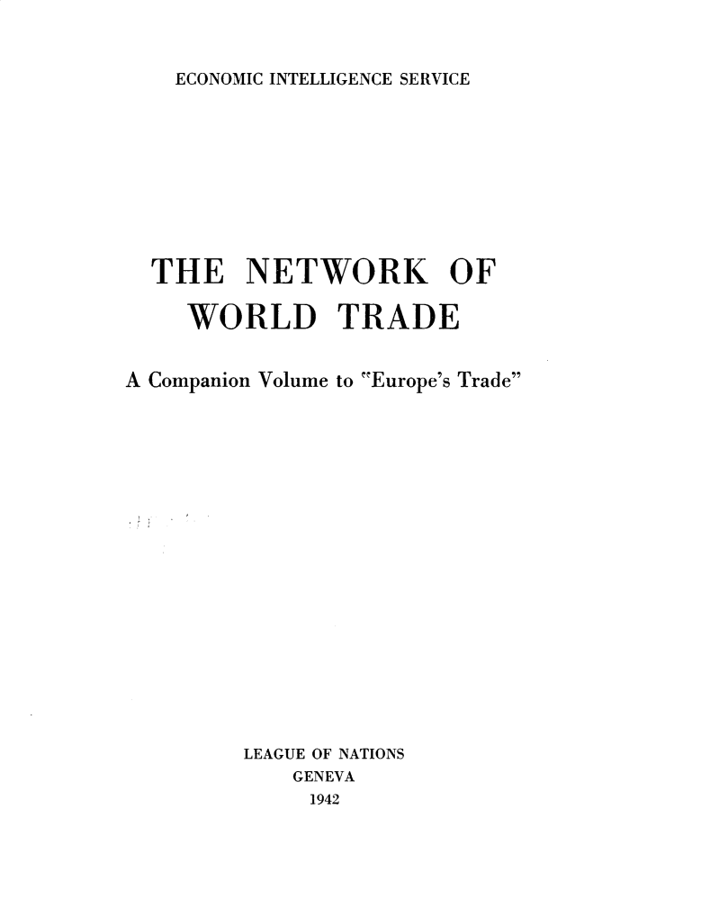 handle is hein.trade/netwkwt0001 and id is 1 raw text is: 


ECONOMIC INTELLIGENCE SERVICE


  THE NETWORK OF

     WORLD TRADE


A Companion Volume to Europe's Trade


LEAGUE OF NATIONS
    GENEVA
    1942


