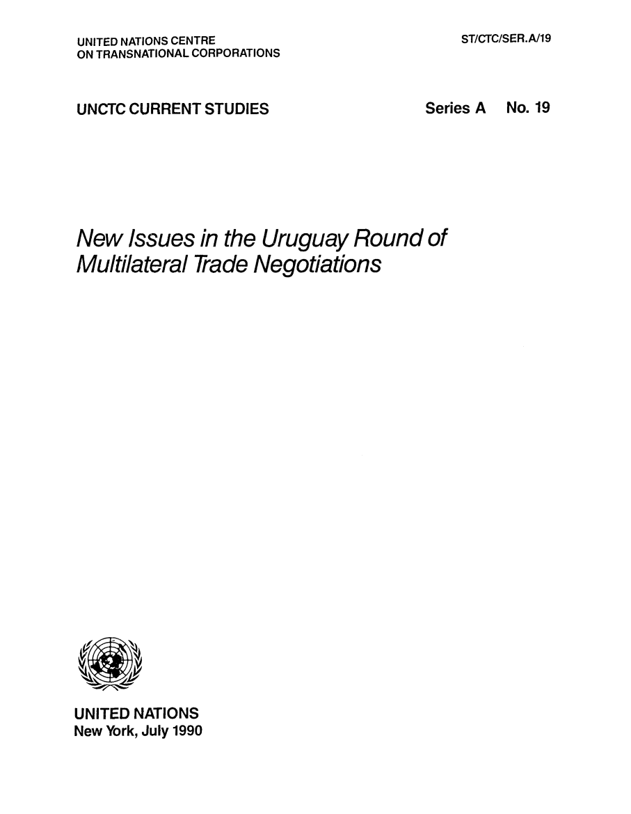 handle is hein.trade/newissur0001 and id is 1 raw text is: 
ST/CTC/SER.A/19


UNITED NATIONS CENTRE
ON TRANSNATIONAL CORPORATIONS


UNCTC CURRENT  STUDIES                  Series A







New   Issues  in the Uruguay Round of
Multilateral  Trade Negotiations


























UNITED NATIONS
New York, July 1990


No. 19



