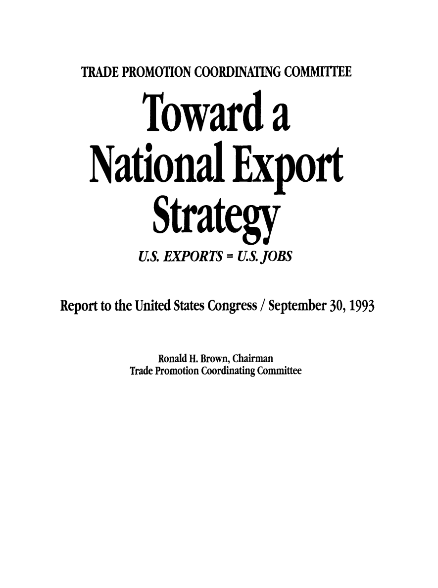 handle is hein.trade/ntlexstr1993 and id is 1 raw text is: 


   TRADE PROMOTION COORDINATING COMMITTEE


          Toward a


    National Export


            Strategy
          U.S. EXPORTS = U.S. JOBS


Report to the United States Congress / September 30, 1993


            Ronald H. Brown, Chairman
         Trade Promotion Coordinating Committee



