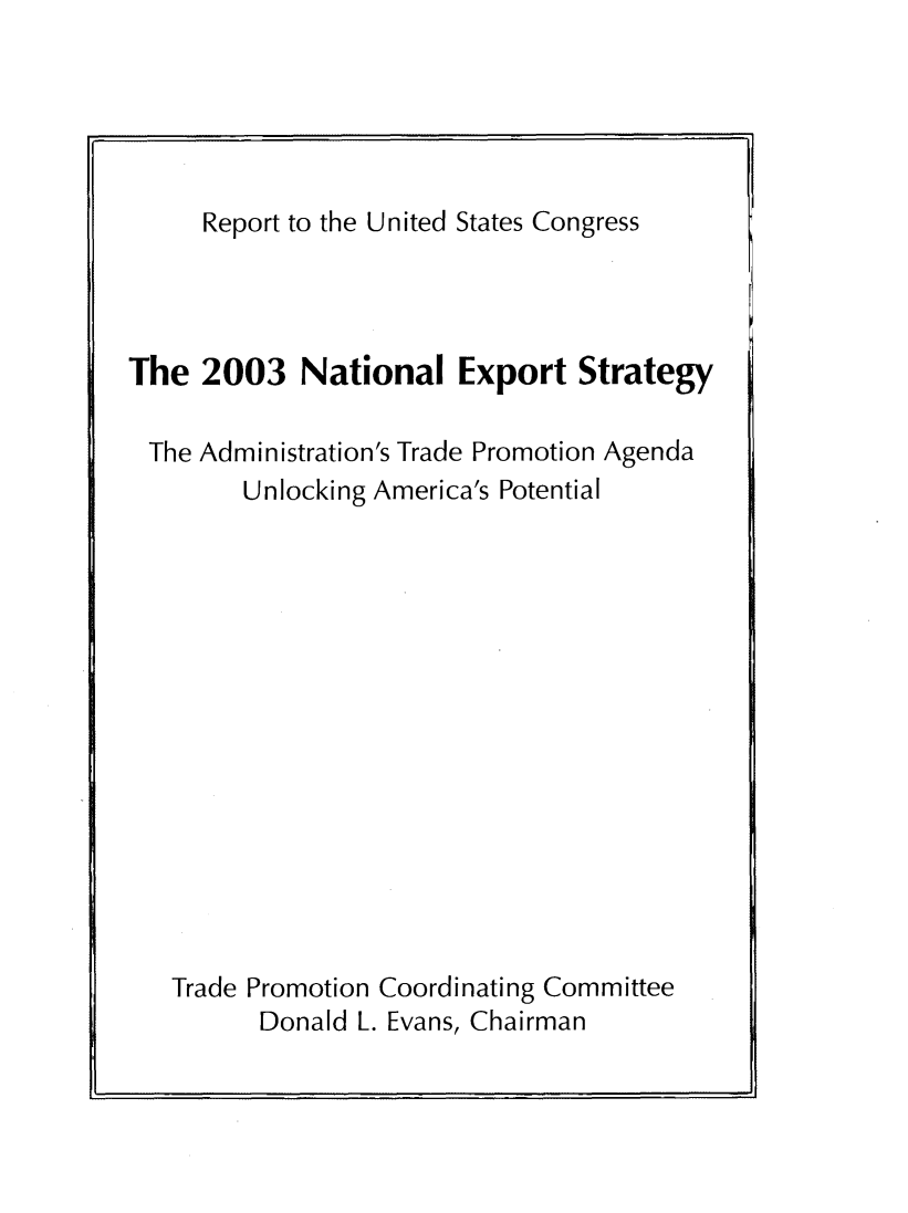 handle is hein.trade/ntlexstr2003 and id is 1 raw text is: 





Report to the United States Congress


The  2003   National   Export   Strategy

The  Administration's Trade Promotion Agenda
        Unlocking America's Potential















   Trade Promotion Coordinating Committee
         Donald L. Evans, Chairman


