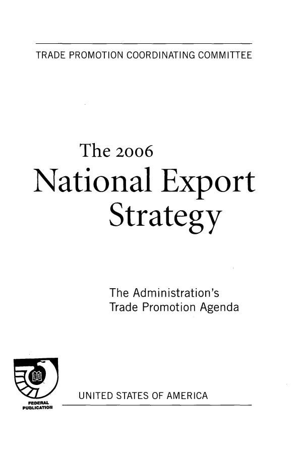 handle is hein.trade/ntlexstr2006 and id is 1 raw text is: 


TRADE PROMOTION COORDINATING COMMITTEE


      The   20o6

National Export

           Strategy




           The Administration's
           Trade Promotion Agenda


UNITED STATES OF AMERICA


FEDERAL
PUDLICATION



