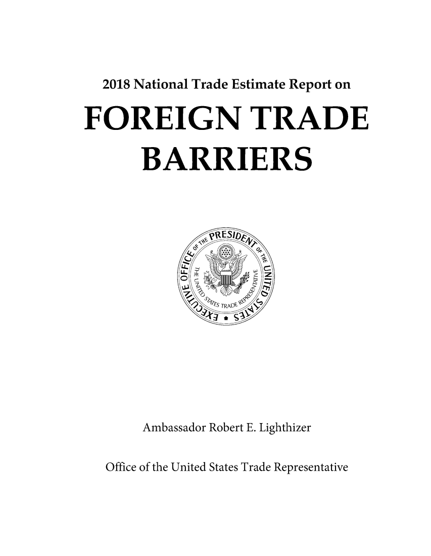 handle is hein.trade/ntramatet2018 and id is 1 raw text is: 




  2018 National Trade Estimate Report on


FOREIGN TRADE


      BARRIERS




              AESId E












       Ambassador Robert E. Lighthizer


Office of the United States Trade Representative


