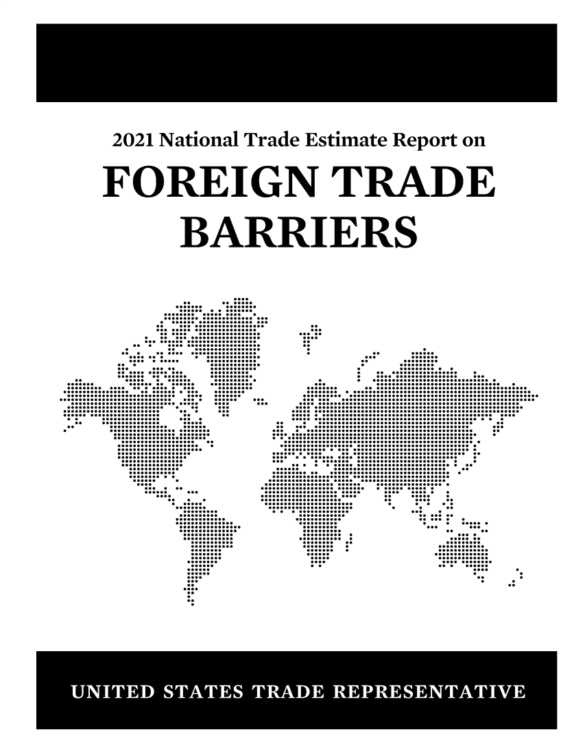 handle is hein.trade/ntramatet2021 and id is 1 raw text is: 2021 National Trade Estimate Report on
FOREIGN TRADE
BARRIERS

....... ........
...............
................. .
.........................
........................
.. .....................
........................
...... ................
. .......................
...........................
... .......................
.           ..     .................
... .......................
....... ...............
.......... .............
...                      .............
...      .....           ............
.............. ..........
..            .....   .......         ......... .
....... .............. ...........
........................ .........
................. ............ ........
............................ .... .......
............................. .... ...... ...
................................ .... ...
......................... . .. ...
.........................      ...        ...
........................        ..         ..
..       ...............      ...  .
..     ...............       .....
..          ...............    ......
.            .........................
........................
........................
................... ..
..................... .
......................
...................
..................
................
................
.............
............
......... .
....
......     ...                  .
..                       ..
..........
.............
...............
................
...............
.............
.............
...........
...........
..

...         .......
..         .........
.         .........
.          ..........    .
. ................... .
. .................... ...
.         .   .............................. .
...             ................................    .
........ .........................................
.......................................................
...........................................................
...... ..................................................
........................................................
..........................................................
..........................................................
......................................................
................................................. .
..     .   ........................................       ..
.. ........................................... ...
... ............................................ ..
.................................................... .
..................................................
................................................. .
................................................ .
............................................. .
........... .................................
.......................................... .
...        ................................          .
.....................................
......         .............................     ..
........... ............................... .
.............................................
...........................................
....................... ................. .
........................ ........... .
....................... .... ..... .
......................         ..     .....    .
...................            ..      ....    ..
......................          .      ..     . .
......................           .      .      ..
................                     ...    .
............                    .......
............                     ......     .
..........                       .     .   ..... .
.........                        ...        ...
..........                            ..       ..
...........                              ... .
............                            .......
........   ..                         .........
........   .                        ............
.......   .                        .............
......                            ..............
.....                             .............
....                               ............
..                                ...    ......


