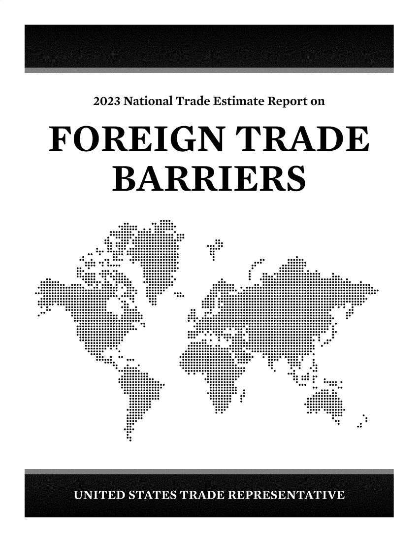 handle is hein.trade/ntramatet2023 and id is 1 raw text is: 








































   2023 National Trade Estimate Report on

















FOREIGN TRADE















     BARRIERS


         ....

      ....... ........
      ...............
      ................. .
      .........................
      ........................
      .. .....................
      ........................
      ...... ................
    . .......................
    ...........................
    ... .......................
    . .. .................
    ... .......................
    ....... ...............
    .......... .............
    ... .............
    ... ..... ............
    .............. ..........
    ............... ...........
 .. ..... ....... ......... .
 ....... .............. ...........
 ........................ .........
 ................. ............ ........
 ............................ .... .......
............................. .... ...... ...
................................ .... ...
......................... . .. ...
......................... ... ...
........................ .. ..
.. ............... ... .
.. ............... .....
.. ............... ......
.  .........................
   ........................
   ........................
   ................... ..
   ..................... .
   ......................
   ...................
   ..................
   ................
   ................
   .............
   ............
   ......... .
   ......
   ....
   ...... ..
   ...... ... .
     .... ..
     ..   ..
     ......
     ........

     ..........
     .............
     ...............
     ................
     ...............
     .............
     .............
       ...........
       ...........
       ........
       ........
       ........
       ........
       ......
       ......
       ......
       ....
       ...
       ..
       ....


  ..
  ...
  .....
  ....
  ..
  ..

     .. ......
     ... .......
     .. .........
     . .........
     . .......... .
     . ................... .
     . .................... ...
   . . .............................. .
   ... ................................ .
   ........ .........................................
   .......................................................
   ...........................................................
   ...... ..................................................
   ........................................................
 ..........................................................
 ..........................................................
 ......................................................
 ................................................. .
 .. . ........................................ ..
 .. ........................................... ...
 ... ............................................ ..
 ....................................................      .
 ..................................................
 ................................................. .
 ................................................ .
 ............................................. .
 ........... .................................
 .......................................... .
 ... ................................ .
 .....................................
 ...... ............................. ..
 ........... ............................... .
 .............................................
...........................................
....................... ................. .
........................ ........... .
....................... .... ..... .
...................... .. ..... .
................... .. .... ..
...................... . .. . .
...................... . . ..
................ ... .
  ............ .......
  ............ ...... .
  .......... . . ..... .
  ......... ... ...
  .......... .. ..
  ........... ... .
  ............ .......
  ........ .. .........
  ........ . ............
  ....... . .............
  ...... ..............
  .....  .............
  ....   ............
  ..     ... ......

           :...


