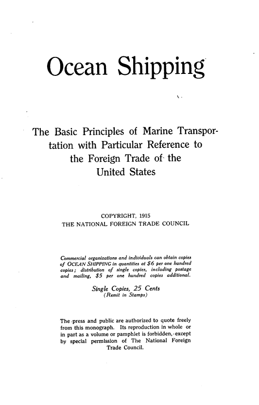 handle is hein.trade/oensppg0001 and id is 1 raw text is: Ocean Shipping
The Basic Principles of Marine Transpor-
tation with Particular Reference to
the Foreign Trade of- the
United States
COPYRIGHT, 1915
THE NATIONAL FOREIGN TRADE COUNCIL
Commercial organizations and individuals can obtain copies
of OCEAN SHIPPING in quantities at $6 per one hundred
copies; distribution of single copies, including postage
and mailing, $5 per one hundred copies additional.
Single Copies, 25 Cents
(Remit in Stamps)
The press and public are authorized to quote freely
from this monograph. Its reproduction in whole or
in part as a volume or pamphlet is forbidden, -except
by special permission of The National Foreign
Trade Council.


