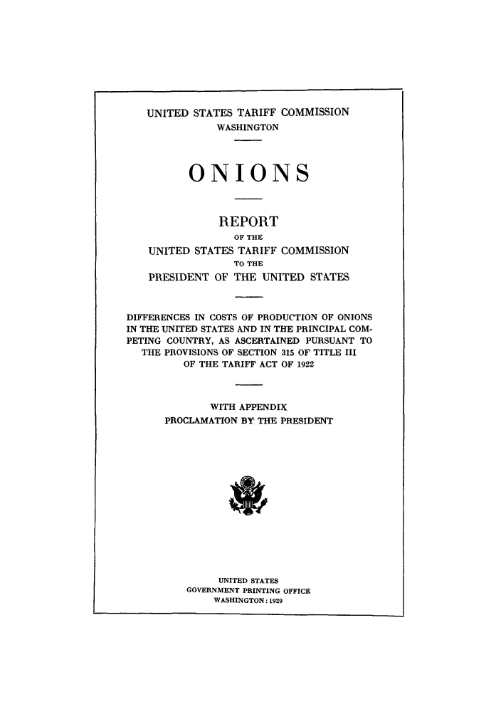 handle is hein.trade/onions0001 and id is 1 raw text is: UNITED STATES TARIFF COMMISSION
WASHINGTON
ONIONS
REPORT
OF THE
UNITED STATES TARIFF COMMISSION
TO THE
PRESIDENT OF THE UNITED STATES

DIFFERENCES IN COSTS OF PRODUCTION OF ONIONS
IN THE UNITED STATES AND IN THE PRINCIPAL COM-
PETING COUNTRY, AS ASCERTAINED PURSUANT TO
THE PROVISIONS OF SECTION 315 OF TITLE III
OF THE TARIFF ACT OF 1922
WITH APPENDIX
PROCLAMATION 'BY THE PRESIDENT
UNITED STATES
GOVERNMENT PRINTING OFFICE
WASHINGTON: 1929


