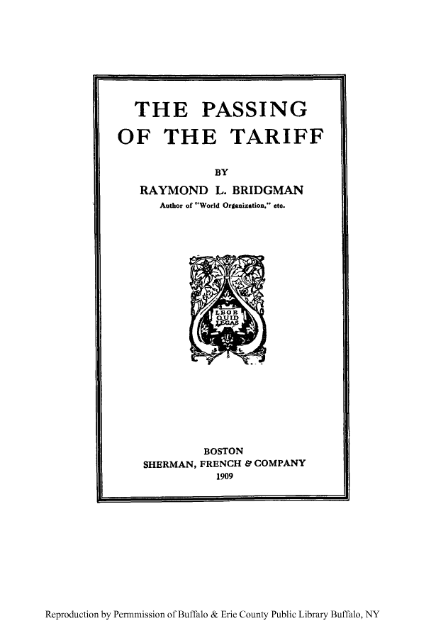 handle is hein.trade/pastar0001 and id is 1 raw text is: THE PASSING
OF THE TARIFF
BY
RAYMOND L. BRIDGMAN
Author of World Organization, etc.

BOSTON
SHERMAN, FRENCH & COMPANY
1909

Reproduction by Permnmission of Buffalo & Erie County Public Library Buffalo, NY


