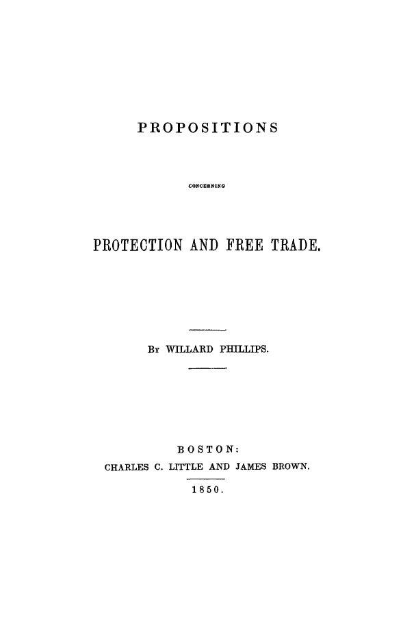 handle is hein.trade/pcofreta0001 and id is 1 raw text is: PROPOSITIONS
CONCERNING
PROTECTION AND FREE TRADE.

By WILLARD PHILLIPS.
BOSTON:
CHARLES C. LITTLE AND JAMES BROWN.
1850.


