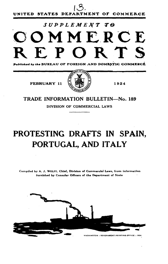 handle is hein.trade/pdpi0001 and id is 1 raw text is: 

UNITED STATES DEPARTMENT OF COMMERCE

         SUPPLEMENZT TO

COMMERCE


bREPORTS


Publithed by the BUREAU OF FOREIGN AND DOMTIC, COMMERCk



     FEBRUARY 11 j,1924


   TRADE INFORMATION BULLETIN-No. 189
          DIVISION OF COMMERCIAL LAWS





PROTESTING      DRAFTS IN      SPAIN,

      PORTUGAL, AND ITALY





  Compiled by A. J. WOLFE, Chief, Division of Commercial Laws, from information
       furnished by Consular Officers of the Department of State


WASHINGTON ! GOVERNMENT PRINTING OFFICE ; 1924



