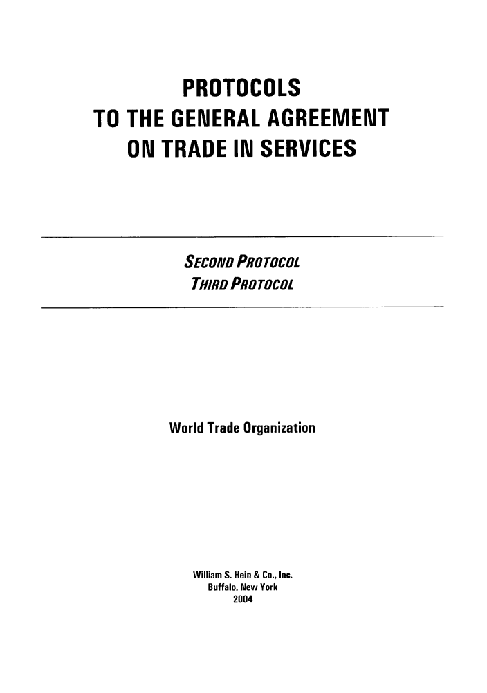 handle is hein.trade/pgatsbook0001 and id is 1 raw text is: PROTOCOLS
TO THE GENERAL AGREEMENT
ON TRADE IN SERVICES

SECOND PROTOCOL
THIRD PROTOCOL

World Trade Organization
William S. Hein & Co., Inc.
Buffalo, New York
2004


