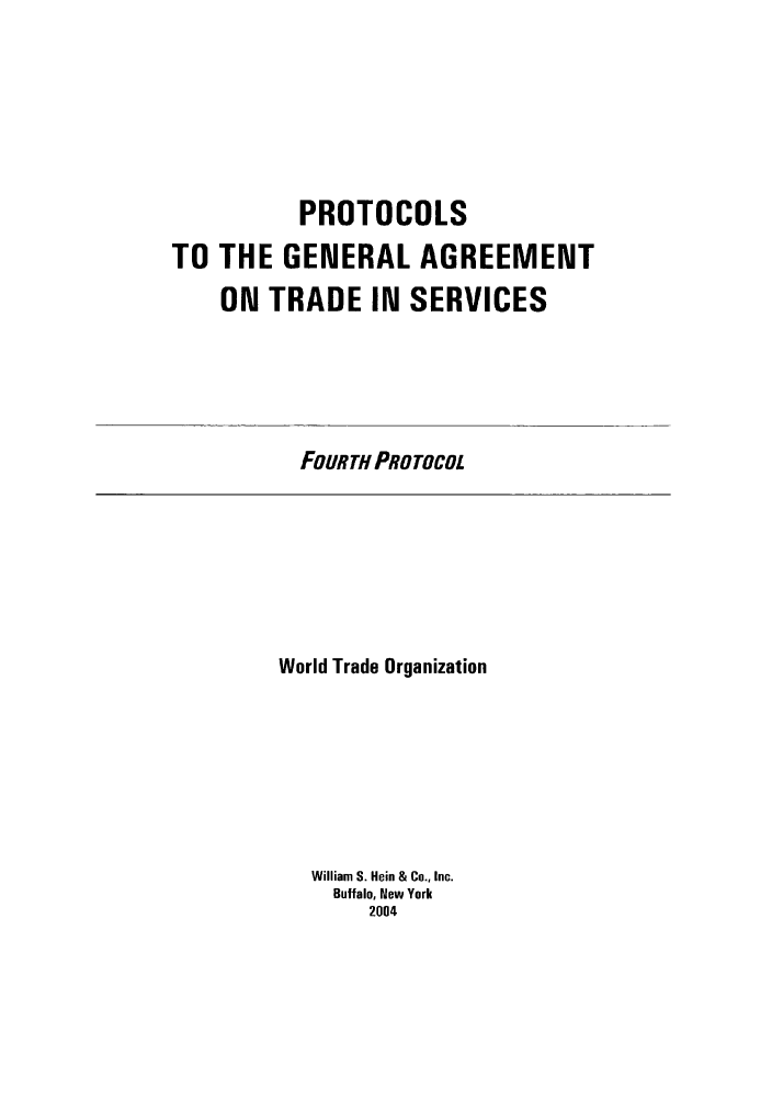 handle is hein.trade/pgatsbook0002 and id is 1 raw text is: PROTOCOLS
TO THE GENERAL AGREEMENT
ON TRADE IN SERVICES

FOURTH PROTOCOL

World Trade Organization
William S. Hein & Co., Inc.
Buffalo, New York
2004



