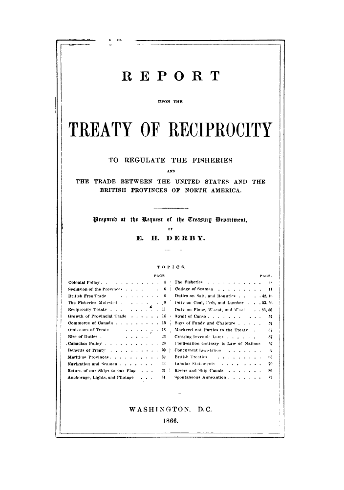 handle is hein.trade/preligb0001 and id is 1 raw text is: REPORT
UPON THE
TREATY OF RECIPROCITY
TO REGULATE THE FISHERIES
AS1O
THE TRADE BETWEEN THE UNITED STATES AND THE
BRITISH PROVINCES OF NORTH AMERICA.
Vripareb  at tte Ftquest of tr Qrreasurp IDepartmetn,
BT
E. H. DERBY.
T 0 P I C S.

PAGR
Colonial Policy. ...  ...........       5
Seclaslon of the Provine  ....          6
British Free Trade     ........          6
The Fisheries Moleto.       . ......    9
Reciprocity Treaty ..        .           1!
Growth of Provincial Trade . ...... .14
Commerce of Canada ...    ......... ..15
Omiksion of Treaty      . . . . . ..  . R
Rle of Duties                          26
.Canadian Polley ...   ........... .29
Benefits of Treaty ...... .......... 30
Maritime Provinces ...  .......... .32
Nav gation and 14ioaen .......... 3
Return of our Ships to our Flag  . . .  34
Anchorage, Lights, and Pilotage  . . .   34

The  Fisheries .  . . . . . . . . . .    jq
College of Seamen ..  ......... .     41
Duties on Sall and Bounties .  .  . 42. 46
D[tv on Coal, lFiah, and Lumher . . . 53, 56
Duty on Flour WV  at, and Wd        53,.56
Strait of Canso ... .......... .57
Bayv of Fundv and Cbhleur .   ....     57
Mackerel not PFrtjie to the T'reaty     57
Crossig ]      vl  I- .. ....  ......  57
Contication c,ntrary to Law of 'Natlon   57
Concurrent L 't.I        ......         62
Britih  i reaitt  . . . . . . . .  .  63
I ahular stite bel  . .......         70
Rivers and '4hip Canals . .......      so.
Spontaneouq Annexation ...   ....... 92

WASHINGTON, D.C.
1866.


