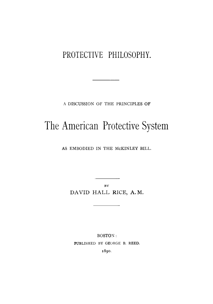 handle is hein.trade/protphib0001 and id is 1 raw text is: PROTECTIVE PHILOSOPHY.
A DISCUSSION OF THE PRINCIPLES OF
The American Protective System
AS EMBODIED IN THE McKINLEY BILL.
BY
DAVID HALL RICE, A.M.

BOSTON:

PUBLISHED BY GEORGE B. REED.
1890.


