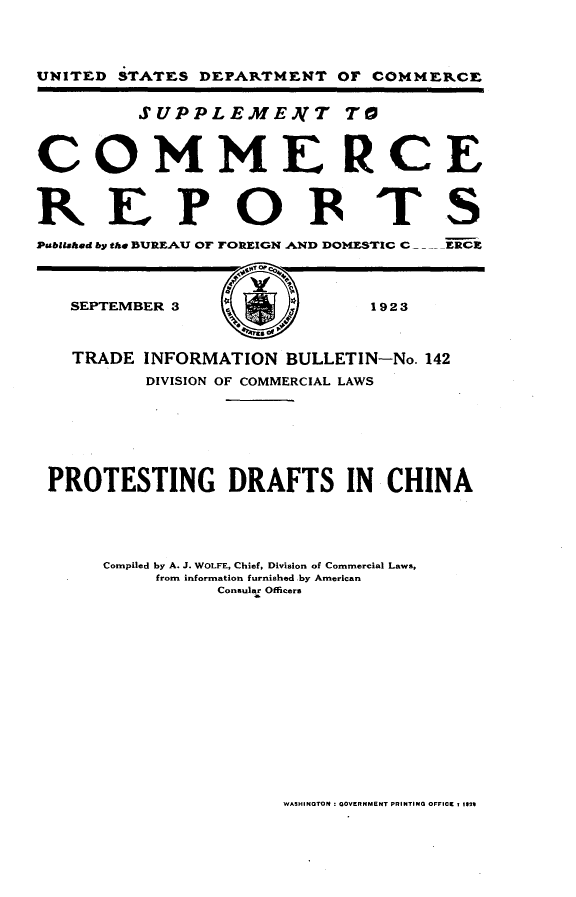 handle is hein.trade/ptdfc0001 and id is 1 raw text is: 




UNITED STATES DEPARTMENT OF COMMERCE


         SUPPLEME.NT TO



COMMERCE

REPOBTS


Pbliahed by the BUREAU OF FOREIGN AND DOM1ESTIC C  .ERCX




   SEPTEMBER 3               1923



   TRADE INFORMATION BULLETIN-No. 142
          DIVISION OF COMMERCIAL LAWS







 PROTESTING DRAFTS IN CHINA





      Compiled by A. J. WOLFE, Chief, Division of Commercial Laws,
          from information furnished by American
                Consular Officers


WASHINGTON :OOVERNMENT PRINTING OFFICE 1 1024


