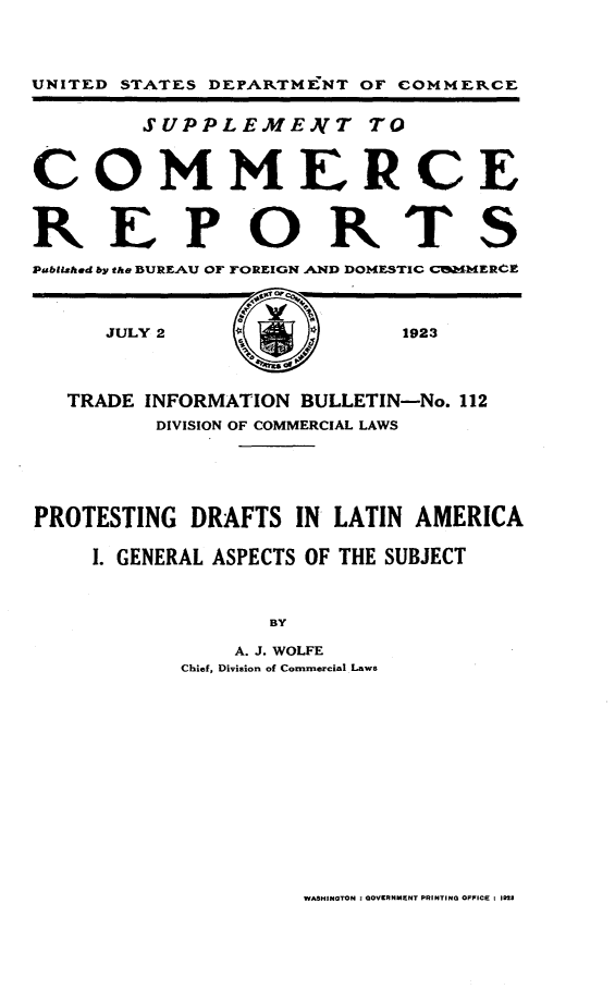 handle is hein.trade/ptdla0001 and id is 1 raw text is: 



UNITED STATES DEPARTMENT OF COMMERCE

        SUPPLEME.)VT TO


COMMERCE

REPORTS


Pabliahed by the BURE.AU OF FOREIGN AND DOMESTIC CMERCE


     JULY 2                1923



   TRADE INFORMATION BULLETIN-No. 112
         DIVISION OF COMMERCIAL LAWS




PROTESTING DRAFTS IN LATIN AMERICA

    I. GENERAL ASPECTS OF THE SUBJECT


                 BY
               A. J. WOLFE
           Chief, Division of Commercial Laws


WASHINOTON : aOVERNMENT PRINTING OFFICE : 1923


