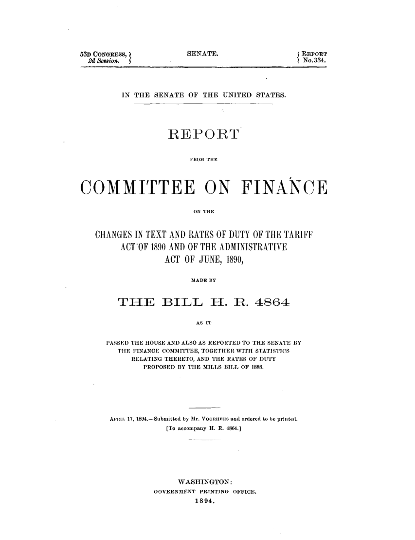handle is hein.trade/rcofitx0001 and id is 1 raw text is: SENATE.

53D CONGRESS,
2d Session.

(REPORT
No. 334.

IN THE SENATE OF THE UNITED STATES.
REPORT
FROM THE
COMMITTEE ON FINANCE
ON THE
CHANGES IN TEXT AND RATES OF DUTY OF TIlE TARIFF
ACT'OF 1890 AND OF THE ADMINISTRATIVE
ACT OF JUNE, 1890,
MADE BY

THE

BILL H. R. 4864

AS IT

PASSED THE HOUSE AND ALSO AS REPORTED TO THE SENATE BY
THE FINANCE COMMITTEE, TOGETHER WITH STATISTICS
RELATING THERETO, AND THE RATES OF DUTY
PROPOSED BY THE MILLS BILL OF 1888.
APRIL 17, 1894.-Submitted by Mr. VOOR1IEES and ordered to be printed.
[To accompany H. R. 4864.]
WASHINGTON:
GOVERNMENT PRINTING OFFICE.
1894.


