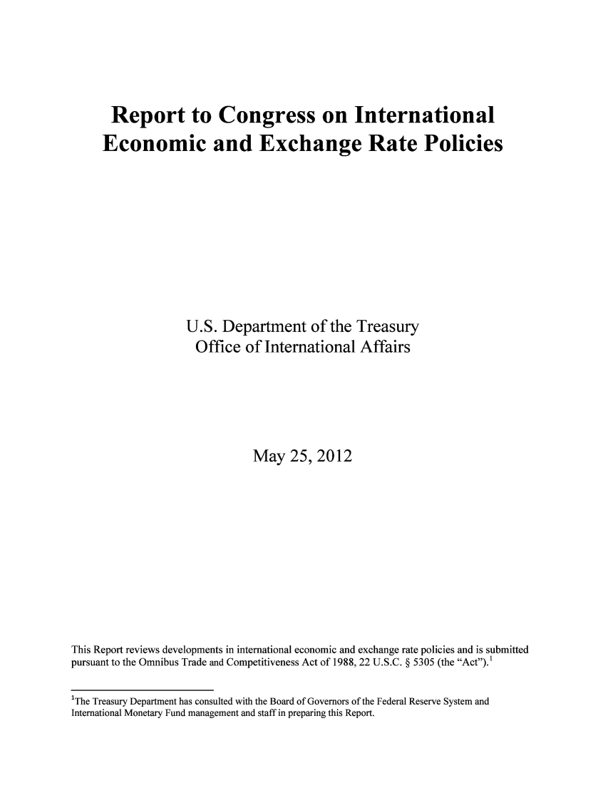 handle is hein.trade/reecoex0001 and id is 1 raw text is: Report to Congress on International
Economic and Exchange Rate Policies
U.S. Department of the Treasury
Office of International Affairs
May 25, 2012
This Report reviews developments in international economic and exchange rate policies and is submitted
pursuant to the Omnibus Trade and Competitiveness Act of 1988, 22 U.S.C. § 5305 (the Act).1
'The Treasury Department has consulted with the Board of Governors of the Federal Reserve System and
International Monetary Fund management and staff in preparing this Report.


