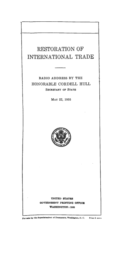 handle is hein.trade/restintt0001 and id is 1 raw text is: 













    RESTORATION OF

INTERNATIONAL TRADE





     RADIO ADDRESS BY THE

  HONORABLE CORDELL HULL
        SECRETARY OF STATE


          MAY 22, 1935


     UNFE qA~
UOVZRNCN- PR -TN   OF7IG
    vA~UO 21936


F.,.kb, th*5vP'Kt demt *f D-mmu-Wb'=WnD- C-       P'l- 6


