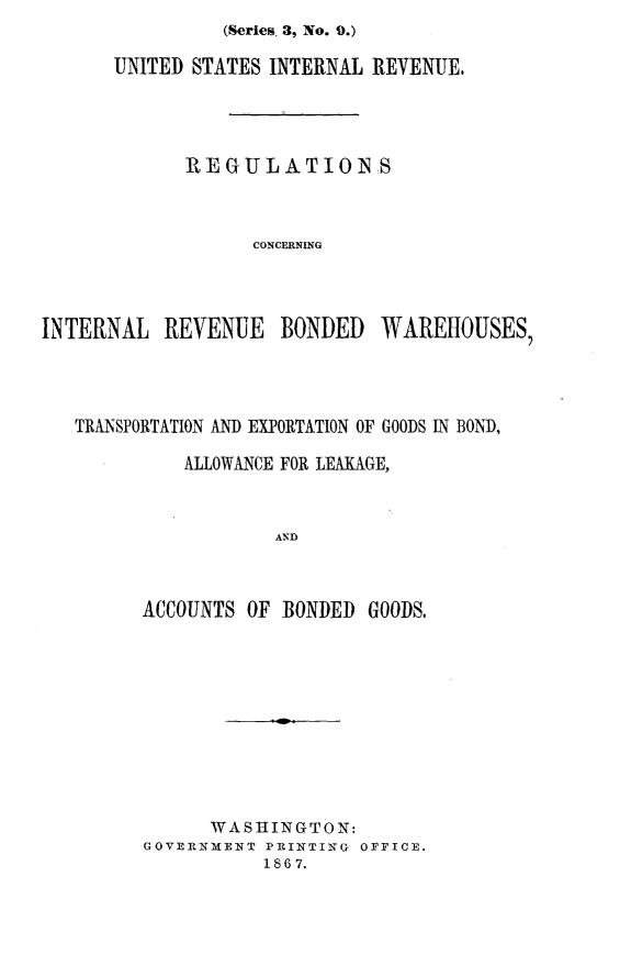 handle is hein.trade/rgirbwr0001 and id is 1 raw text is: (Series. 3, No. 9.)


UNITED STATES INTERNAL REVENUE,




      REGULATION S



            CONCERNING


INTERNAL REVENUE BONDED


WAREHOUSES,


TRANSPORTATION AND EXPORTATION OF GOODS IN BOND,

          ALLOWANCE FOR LEAKAGE,


                  AND


      ACCOUNTS OF BONDED GOODS.


      WASHINGTON:
GOVERNME1NT PRINTING OFFICE.
           1867.


