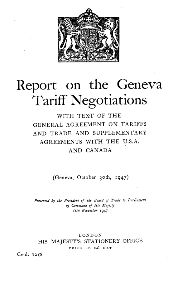 handle is hein.trade/rgtntg0001 and id is 1 raw text is: C1    jO
DI T   o +

Report on the Geneva
Tariff Negotiations
WITH TEXT OF THE
GENERAL AGREEMENT ON TARIFFS
AND TRADE AND SUPPLEMENTARY
AGREEMENTS WITH THE U.S.A.
AND CANADA
(Geneva, October 3oth, 1947)
Presented by the President of the Board of Trade to Parliament
by Command of His Majesty
18th November 1947
LONDON
HIS MAJESTY'S STATIONERY OFFICE
PRICE  IS. od. NET
Cmd. 7258


