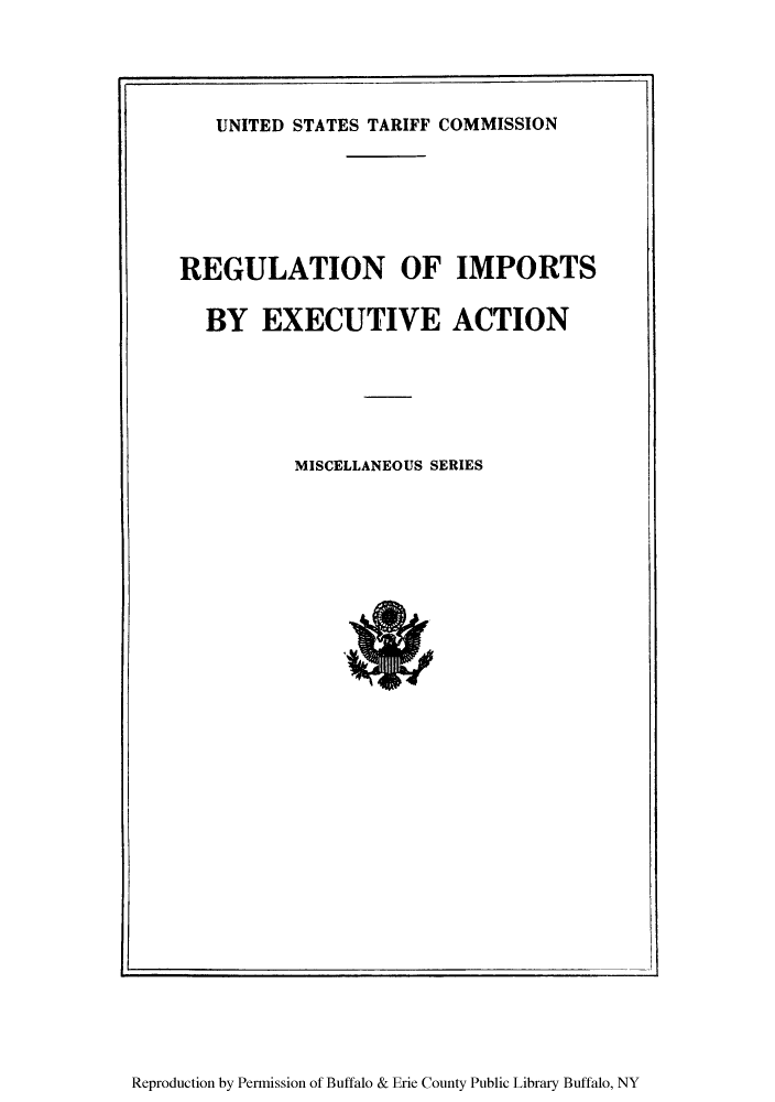 handle is hein.trade/rimporj0001 and id is 1 raw text is: UNITED STATES TARIFF COMMISSION
REGULATION OF IMPORTS
BY EXECUTIVE ACTION
MISCELLANEOUS SERIES

Reproduction by Permission of Buffalo & Erie County Public Library Buffalo, NY


