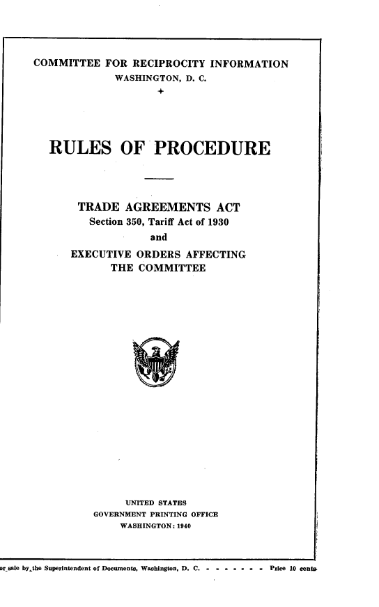 handle is hein.trade/rlopcr0001 and id is 1 raw text is: 




COMMITTEE FOR RECIPROCITY INFORMATION
              WASHINGTON, D. C.
                     +




   RULES OF PROCEDURE


TRADE AGREEMENTS ACT
   Section 350, Tariff Act of 1930
             and
EXECUTIVE ORDERS AFFECTING
       THE COMMITTEE


     UNITED STATES
GOVERNMENT PRINTING OFFICE
    WASHINGTON: 1940


Dr sale bythe Superintendent of Documents, Washington. D. C. Price 10 cents.


