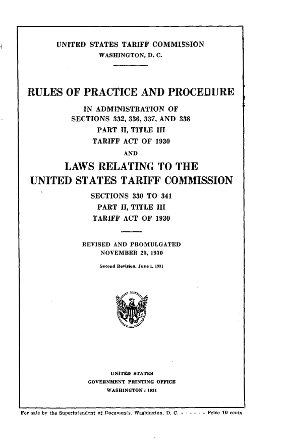 handle is hein.trade/rlsprtprad0001 and id is 1 raw text is: 




        UNITED  STATES TARIFF COMMISSION
                  WASHINGTON, D. C.




  RULES   OF  PRACTICE AND PROCEDJURE

              IN ADMINISTRATION   OF
            SECTIONS 332, 336, 337, AND 338
                  PART II, TITLE III
                TARIFF  ACT OF 1930
                        AND

          LAWS RELATING TO THE

  UNITED STATES TARIFF COMMISSION

                SECTIONS  330 TO 341
                  PART II, TITLE III
                  TARIFF ACT OF 1930


              REVISED AND PROMULGATED
                  NOVEMBER 25, 1930
                  Second Revision, June 1, 1931













                     UNITED STATES
               GOVERNMENT PRINTING OFFICE
                    WASHINGTON : 1931


For sale by the Superintendent of Documents. Washington, D. C. - - - - - - Price 10 cents


