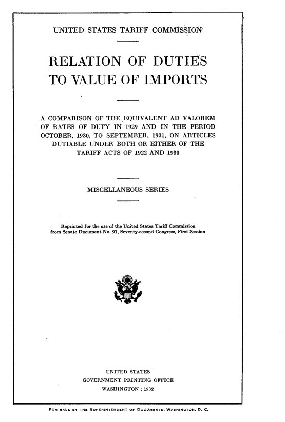 handle is hein.trade/rnofdstv0001 and id is 1 raw text is: 


   UNITED   STATES  TARIFF   COMMISSION'




   RELATION OF DUTIES


   TO   VALUE OF IMPORTS




A COMPARISON  OF THE EQUIVALENT  AD  VALOREM
OF RATES  OF DUTY  IN 1929 AND IN THE PERIOD
OCTOBER, 1930, TO SEPTEMBER, 1931, ON ARTICLES
   DUTIABLE  UNDER  BOTH OR EITHER  OF THE
         TARIFF ACTS OF 1922 AND 1930




            MISCELLANEOUS  SERIES




     Reprinted for the use of the United States Tariff Commission
   from Senate Document No. 91, Seventy-second Congress, First Session




















                 UNITED STATES
           GOVERNMENT PRINTING OFFICE
                WASHINGTON : 1932


  FOR SALE BY THE SUPERINTONDENT OF DOCUMENTS, WASHINGTON, D. C.


