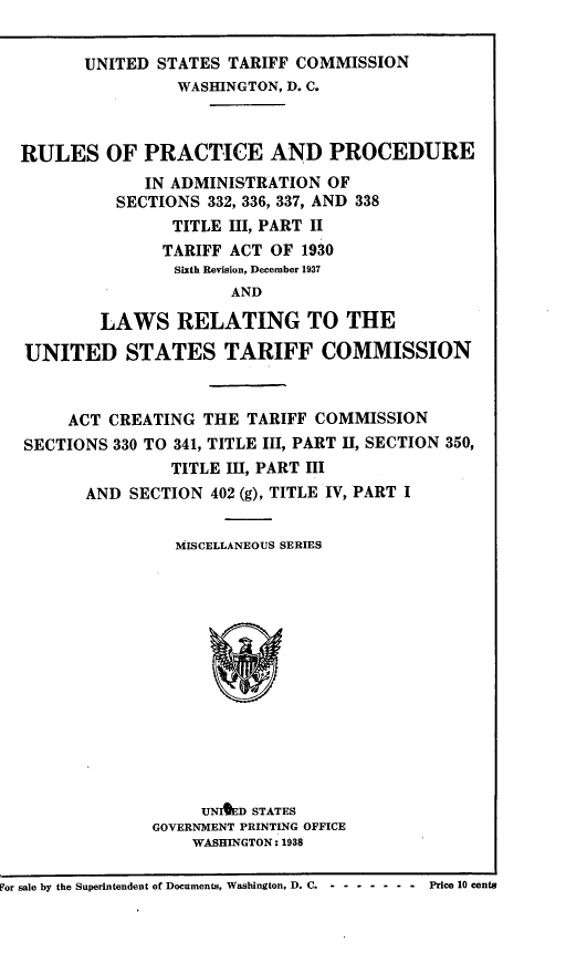 handle is hein.trade/rppads0001 and id is 1 raw text is: UNITED STATES TARIFF COMMISSION
WASHINGTON, D. C.

RULES OF PRACTICE AND PROCEDURE
IN ADMINISTRATION OF
SECTIONS 332, 336, 337, AND 338
TITLE III, PART II
TARIFF ACT OF 1930
Sixth Revision, December 1937
AND
LAWS RELATING TO THE
UNITED STATES TARIFF COMMISSION
ACT CREATING THE TARIFF COMMISSION
SECTIONS 330 TO 341, TITLE III, PART II, SECTION 350,
TITLE III, PART III
AND SECTION 402 (g), TITLE IV, PART I
MISCELLANEOUS SERIES
UNED STATES
GOVERNMENT PRINTING OFFICE
WASHINGTON: 1938
For sale by the Superintendent of Documents, Washington, D. C.  - - - - - - -  Price 10 cents


