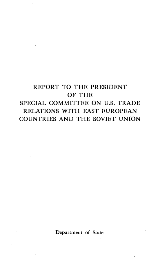 handle is hein.trade/rpscust0001 and id is 1 raw text is: 











   REPORT  TO THE PRESIDENT
            OF THE
SPECIAL COMMITTEE ON U.S. TRADE
RELATIONS  WITH EAST EUROPEAN
COUNTRIES AND THE SOVIET UNION


Department of State



