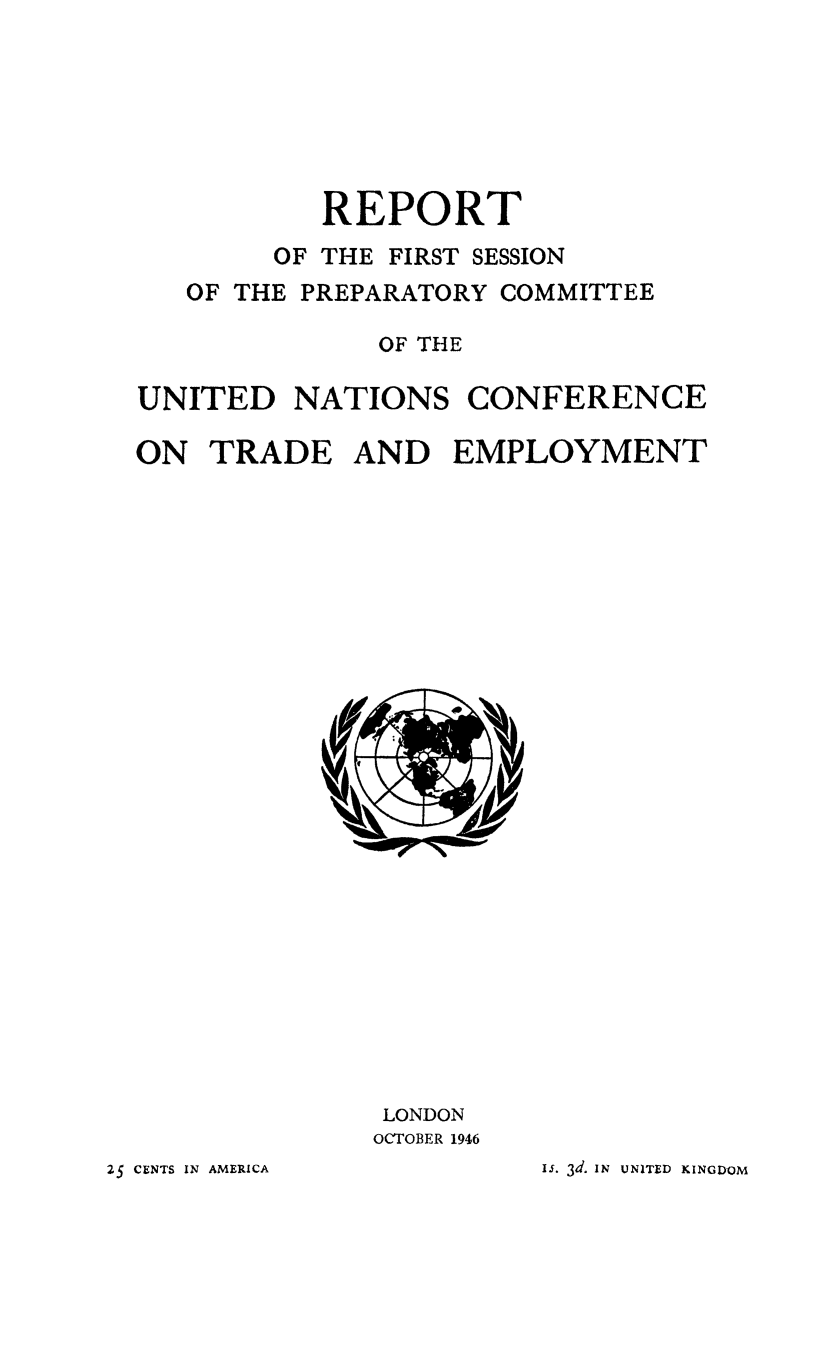 handle is hein.trade/rptfirsec0001 and id is 1 raw text is: REPORT

OF THE

FIRST SESSION

OF THE PREPARATORY COMMITTEE
OF THE
UNITED NATIONS CONFERENCE
ON TRADE AND EMPLOYMENT

LONDON
OCTOBER 1946

Is. 3d. IN UNITED KINGDOM

25 CENTS IN AMERICA


