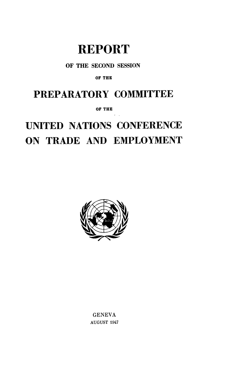 handle is hein.trade/rptfirsec0002 and id is 1 raw text is: REPORT
OF THE SECOND SESSION
OF THE
PREPARATORY COMMITTEE
OF THE
UNITED NATIONS CONFERENCE
ON TRADE AND EMPLOYMENT

GENEVA
AUGUST 1947


