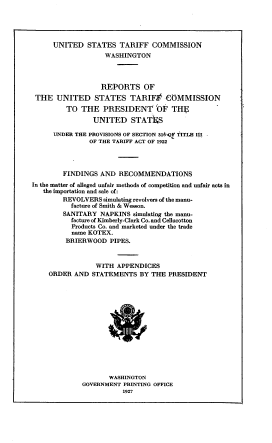 handle is hein.trade/rpustfcp0001 and id is 1 raw text is: 




      UNITED STATES TARIFF COMMISSION
                   WASHINGTON



                   REPORTS OF
 THE UNITED STATES TARIF           -COMMISSION
         TO THE PRESIDENT 'OF TH
                UNITED STATIKS

      UNDER THE PROVISIONS OF SECTION 31.qP TITLE III
               OF THE TARIFF ACT OF 1922




        FINDINGS AND RECOMMENDATIONS
In the matter of alleged unfair methods of competition and unfair acts in
   the importation and sale of:
        REVOLVERS simulating revolvers of the manu-
          facture of Smith & Wesson.
        SANITARY NAPKINS simulating the manu-
          facture of Kimberly-Clark Co. and Cellucotton
          Products Co. and marketed under the trade
          name KOTEX.
          BRIERWOOD PIPES.



                 WITH APPENDICES
    ORDER AND STATEMENTS BY THE PRESIDENT


       WASHINGTON
GOVERNMENT PRINTING OFFICE
           1927


