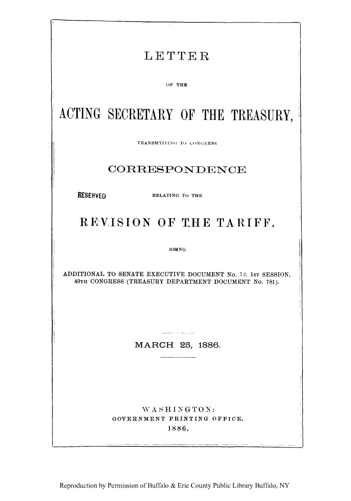 handle is hein.trade/rsaccda0001 and id is 1 raw text is: LETTER
OF THE
ACTING SECRETARY OF THE TREASURY,

I RANSMTIPI N DEN 'C CENSS
COPRRSPOND-1ENCE

RESERVED

RELATING TO THE

REVISION OF T.HE TARIFF,
BIO1JNG
ADDITIONAL TO SENATE EXECUTIVE DOCUMENT No. 72, 1ST SESSION,
49TH CONGRESS (TREASURY DEPARTMENT DOCUMENT No. 781).

MARCH 25, 1886.
WASHINGT0N:
GOVERNMENT PRINTING OFFICE.
1886.

Reproduction by Permission of Buffalo & Erie County Public Library Buffalo, NY



