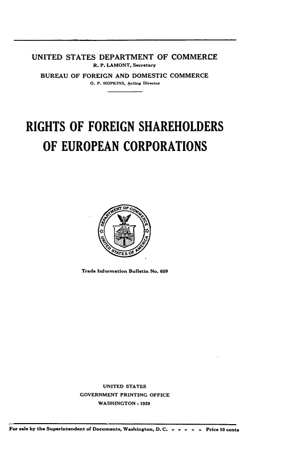 handle is hein.trade/rsofnshsoe0001 and id is 1 raw text is: 









      UNITED  STATES  DEPARTMENT OF COMMERCE
                     R. P. LAMONT, Secretary

        BUREAU OF FOREIGN AND DOMESTIC  COMMERCE
                    O. P. HOPKINS, Acting Director








    RIGHTS OF FOREIGN SHAREHOLDERS



        OF   EUROPEAN CORPORATIONS














                              OP




                           TESO


                  Trade Information Bulletin No. 659





















                       UNITED STATES
                 GOVERNMENT PRINTING OFFICE
                      WASHINGTON : 1929




For sale by the Superintendent of Documents, Washington, D. C. - - - - - Price 10 cents


