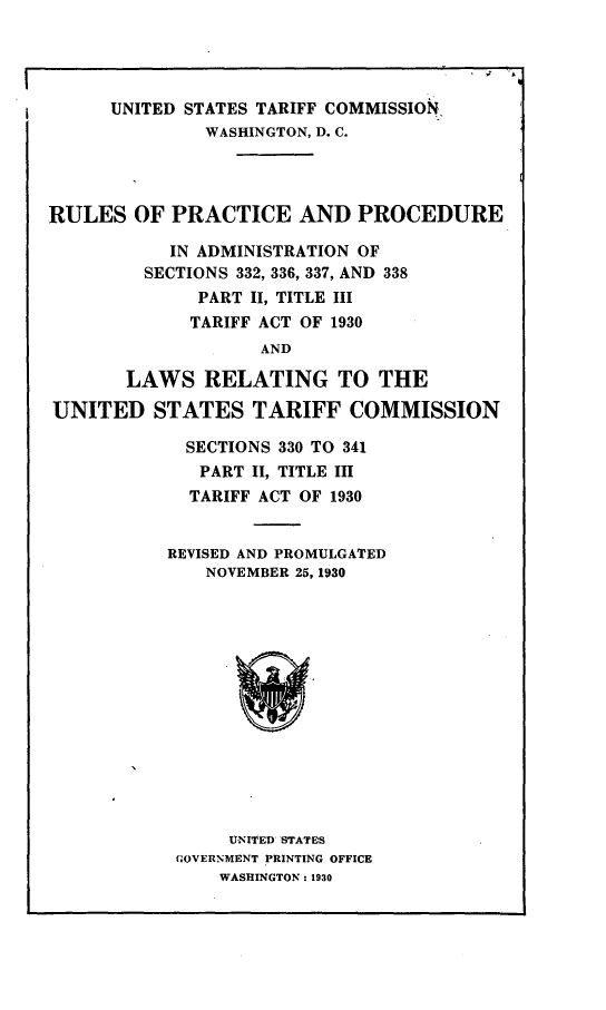 handle is hein.trade/rsopeapean0001 and id is 1 raw text is: 




      UNITED STATES TARIFF COMMISSION,
              WASHINGTON, D. C.




RULES   OF PRACTICE AND PROCEDURE

           IN ADMINISTRATION OF
         SECTIONS 332, 336, 337, AND 338
              PART II, TITLE III
              TARIFF ACT OF 1930
                    AND

       LAWS   RELATING TO THE

UNITED STATES TARIFF COMMISSION

             SECTIONS 330 TO 341
             PART  II, TITLE III
             TARIFF ACT OF 1930


           REVISED AND PROMULGATED
              NOVEMBER 26, 1930















                 UNI''ED STATES
            GOVERNMENT PRINTING OFFICE
                WASHINGTON : 1930


