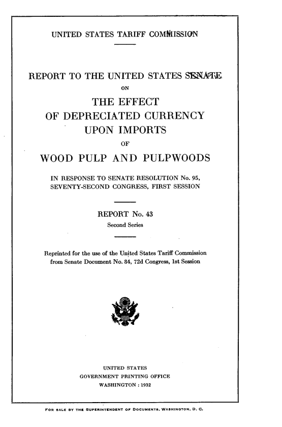 handle is hein.trade/rtttudstst0001 and id is 1 raw text is: 



UNITED  STATES  TARIFF COMNIISSION


REPORT TO THE UNITED STATES SENAT
                      ON

               THE   EFFECT

    OF  DEPRECIATED CURRENCY

             UPON IMPORTS

                      OF

   WOOD PULP AND PULPWOODS


     IN RESPONSE TO SENATE RESOLUTION No. 95,
     SEVENTY-SECOND CONGRESS, FIRST SESSION



                REPORT  No. 43
                   Second Series



    Reprinted for the use of the United States Tariff Commission
    from Senate Document No. 84, 72d Congress, 1st Session















                  UNITED STATES
            GOVERNMENT PRINTING OFFICE
                 WASHINGTON : 1932


    FOR SALE BY THE SUPERINTENDENT Or DOCUMENTS. WASHINGTON. D. C.


