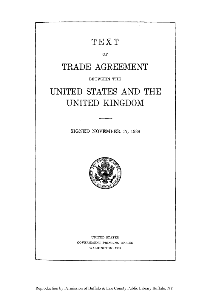 handle is hein.trade/textrauki0001 and id is 1 raw text is: TEXT
OF
TRADE AGREEMENT

BETWEEN THE
UNITED STATES AND THE
UNITED KINGDOM
SIGNED NOVEMBER 17, 1938

UNITED STATES
GOVERNMENT PRINTING OFFICE
WASHINGTON: 1938

Reproduction by Permission of Buffalo & Erie County Public Library Buffalo, NY


