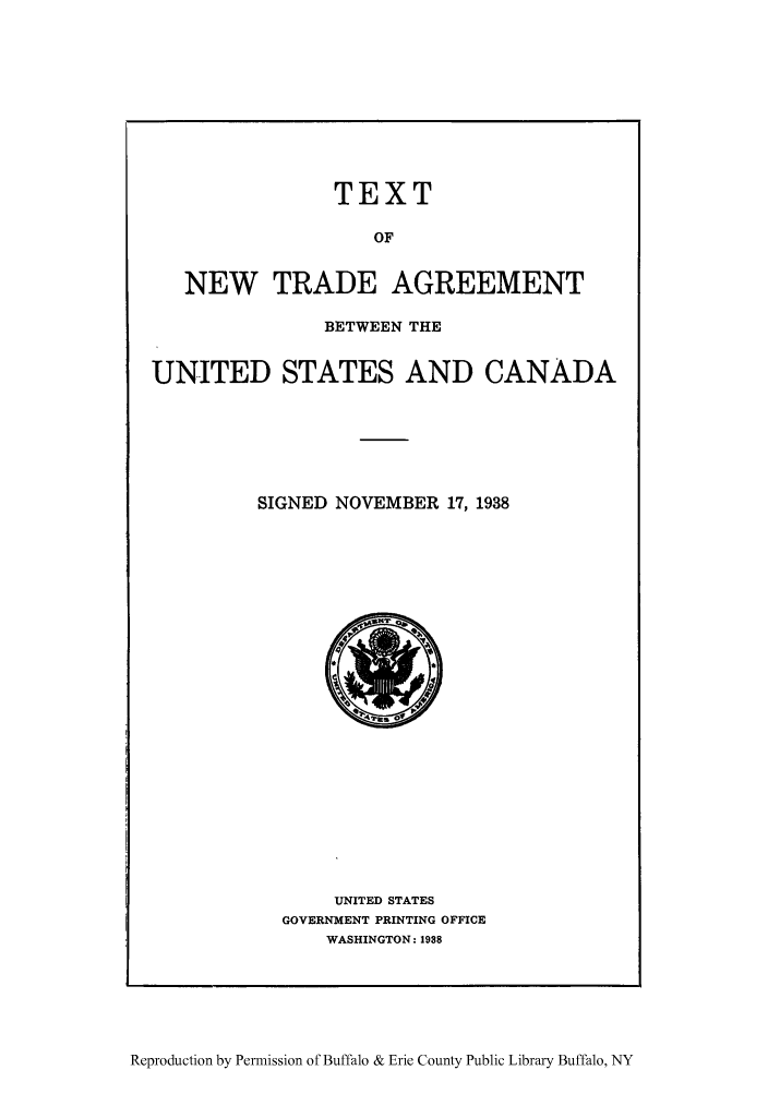 handle is hein.trade/tneuscas0001 and id is 1 raw text is: TEXT
OF
NEW TRADE AGREEMENT
BETWEEN THE
UNITED STATES AND CANADA
SIGNED NOVEMBER 17, 1938

UNITED STATES
GOVERNMENT PRINTING OFFICE
WASHINGTON: 1938

Reproduction by Permission of Buffalo & Erie County Public Library Buffalo, NY


