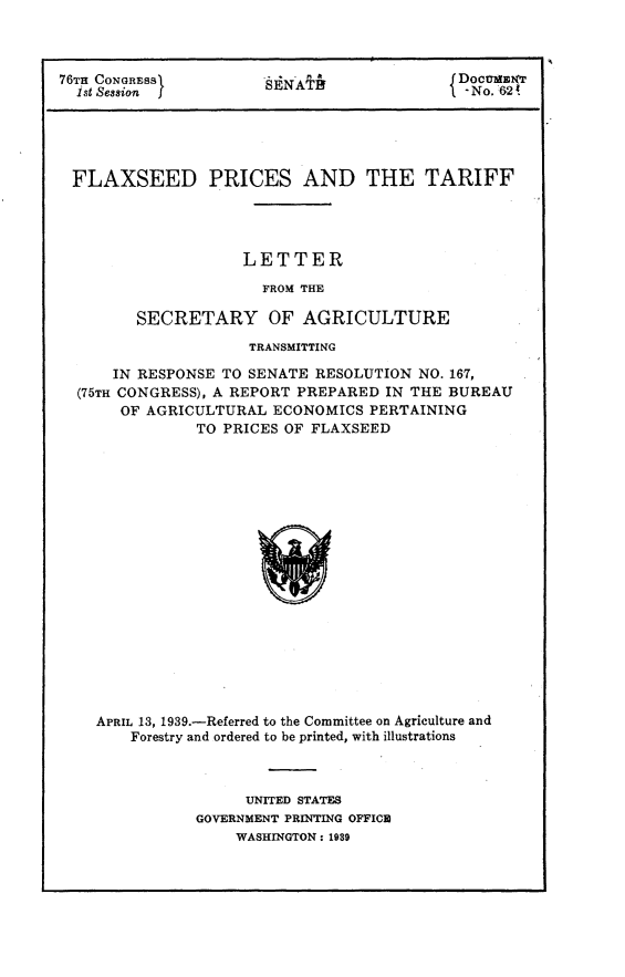 handle is hein.trade/tpft0001 and id is 1 raw text is: 



76Tn CONGRESS         SENA                 DocmT
  1st Session SAf                           - No.6!





  FLAXSEED PRICES AND THE TARIFF




                    LETTER
                      FROM THE

        SECRETARY OF AGRICULTURE
                     TRANSMITTING

      IN RESPONSE TO SENATE RESOLUTION NO. 167,
  (75TH CONGRESS), A REPORT PREPARED IN THE BUREAU
       OF AGRICULTURAL ECONOMICS  PERTAINING
               TO PRICES OF FLAXSEED


















    APRIL 13, 1939.-Referred to the Committee on Agriculture and
        Forestry and ordered to be printed, with illustrations


     UNITED STATES
GOVERNMENT PRINTING OFFICE
    WASHINGTON: 1989


