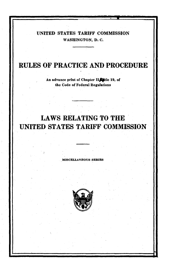 handle is hein.trade/tpsr0001 and id is 1 raw text is: 





      UNITED STATES TARIFF COMMISSION
              WASHINGTON, D. C.




RULES OF PRACTICE AND PROCEDURE

         An advance print of Chapter II4tle 19, of
            the Code of Federal Regulations






       LAWS RELATING TO THE

UNITED STATES TARIFF COMMISSION


MISCELLANEOUS SERIES


