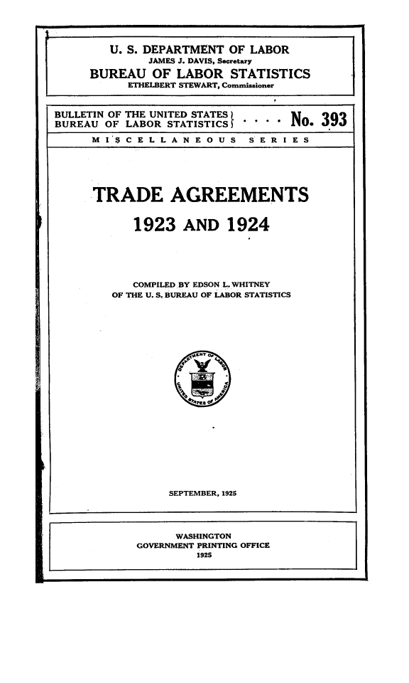 handle is hein.trade/trage0001 and id is 1 raw text is: 


[       U. S. DEPARTMENT OF LABOR
              JAMES J. DAVIS, Secretary
     BUREAU OF LABOR STATISTICS
           ETHELBERT STEWART, Commissioner

BULLETIN OF THE UNITED STATES     NO, 39
BUREAU OF LABOR STATISTICS        No...9
     MI 'CELLAN EOUS SERIES



     TRADE AGREEMENTS

           1923 AND 1924



           COMPILED BY EDSON L. WHITNEY
        OF THE U. S. BUREAU OF LABOR STATISTICS


     SEPTEMBER, 1925


     WASHINGTON
GOVERNMENT PRINTING OFFICE
         1925


