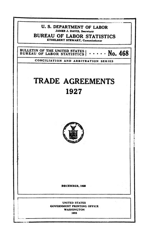 handle is hein.trade/trage0004 and id is 1 raw text is: 



         U. S. DEPARTMENT OF LABOR
              JAMES J. DAVIS. Secreta.
      BUREAU OF LABOR STATISTICS
           ETHELBERT STEWART, Comznissioner

BULLETIN OF THE UNITED STATES     o..vu
BUREAU OF LABOR STATISTICS              A N o 468
      CONCILIATION AND ARBITRATION SERIES



      TRADE AGREEMENTS

                   1927


DECEMBER, 1928


     UNITED STATES
GOVERNMENT PRINTING OFFICE
      WASHINGTON
         1928


