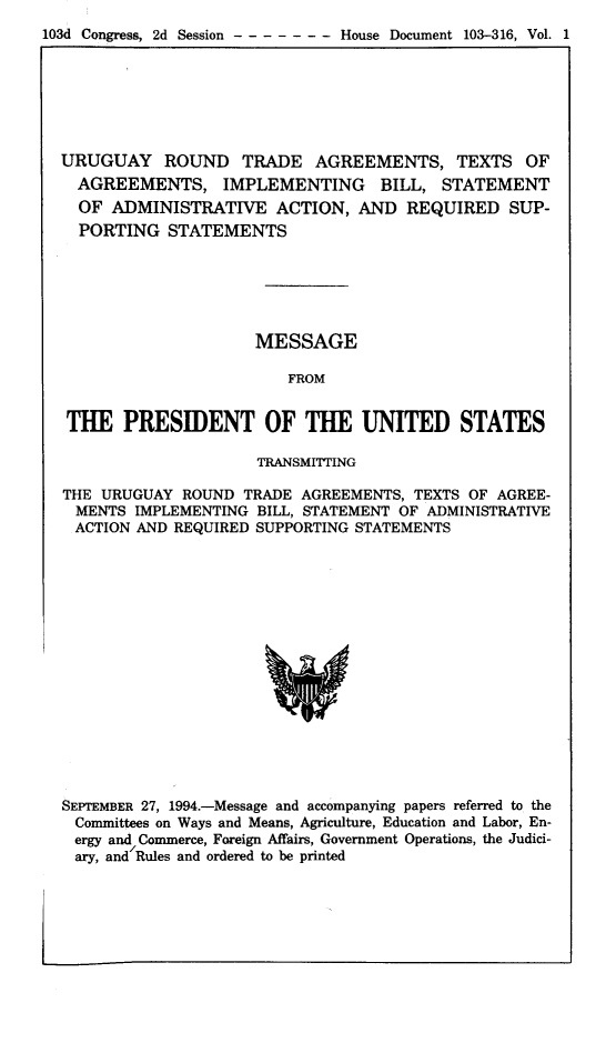 handle is hein.trade/urgrndt0001 and id is 1 raw text is: 
103d Congress, 2d Session -     House Document 103-316, Vol. 1


URUGUAY ROUND TRADE AGREEMENTS, TEXTS OF
  AGREEMENTS, IMPLEMENTING BILL, STATEMENT
  OF ADMINISTRATIVE ACTION, AND REQUIRED SUP-
  PORTING  STATEMENTS






                     MESSAGE

                        FROM


 THE   PRESIDENT OF THE UNITED STATES

                     TRANSMITTING

THE URUGUAY  ROUND  TRADE AGREEMENTS, TEXTS OF AGREE-
  MENTS IMPLEMENTING BILL, STATEMENT OF ADMINISTRATIVE
  ACTION AND REQUIRED SUPPORTING STATEMENTS

















SEPTEMBER 27, 1994.-Message and accompanying papers referred to the
  Committees on Ways and Means, Agriculture, Education and Labor, En-
  ergy and Commerce, Foreign Affairs, Government Operations, the Judici-
  ary, and Rules and ordered to be printed


