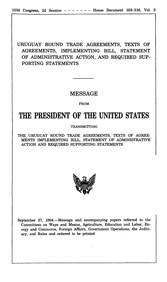 handle is hein.trade/urgrndt0002 and id is 1 raw text is: 
103d Congress, 2d Session       House Document 103-316, Vol. 2


URUGUAY ROUND TRADE AGREEMENTS, TEXTS OF
  AGREEMENTS, IMPLEMENTING BILL, STATEMENT
  OF ADMINISTRATIVE ACTION, AND REQUIRED SUP-
  PORTING  STATEMENTS






                     MESSAGE

                        FROM


 THE   PRESIDENT OF THE UNITED STATES

                     TRANSMITTING

THE URUGUAY  ROUND  TRADE AGREEMENTS, TEXTS OF AGREE-
  MENTS IMPLEMENTING BILL, STATEMENT OF ADMINISTRATIVE
  ACTION AND REQUIRED SUPPORTING STATEMENTS
















September 27, 1994.-Message and accompanying papers referred to the
  Committees on Ways and Means, Agriculture, Education and Labor, En-
  ergy and Commerce, Foreign Affairs, Government Operations, the Judici-
  ary, and Rules and ordered to be printed


