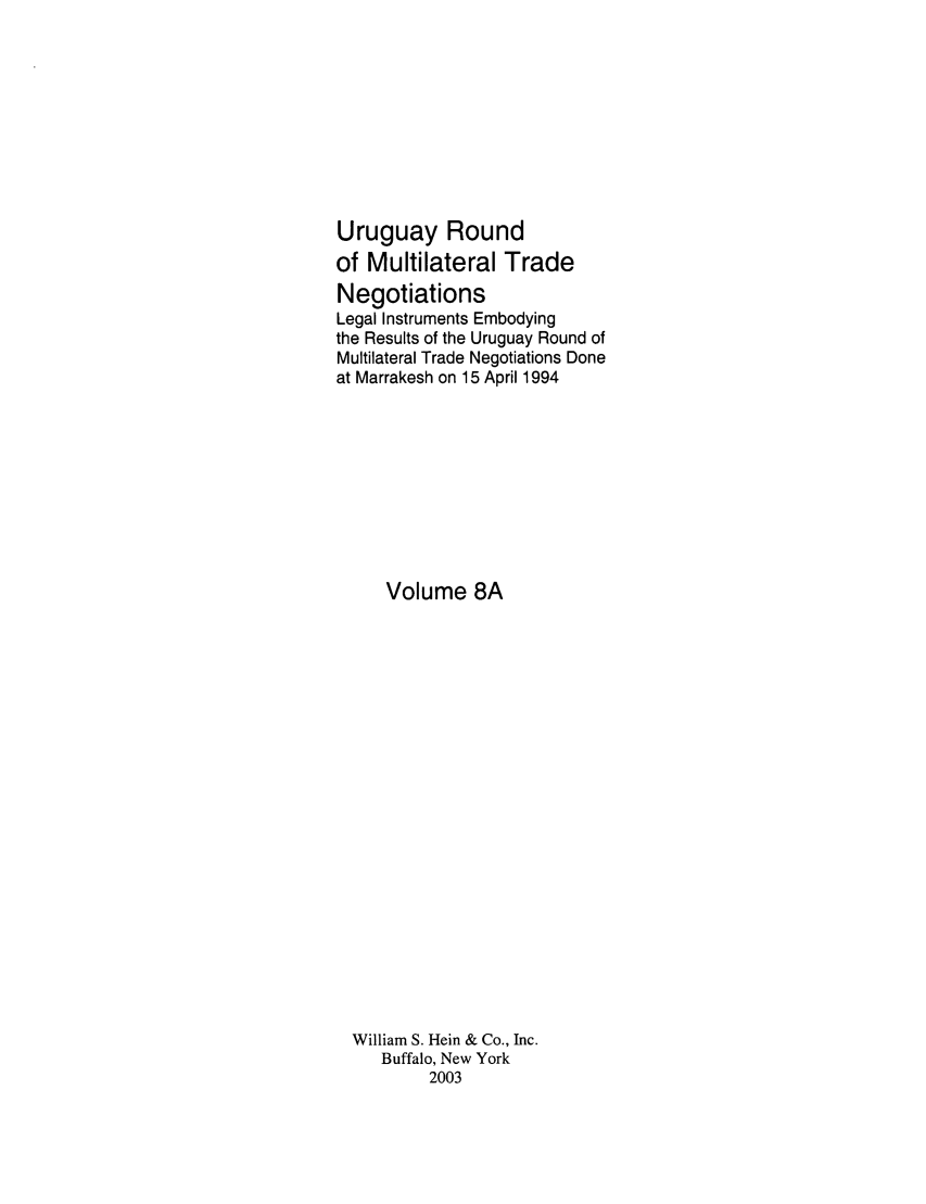 handle is hein.trade/uruguay0009 and id is 1 raw text is: Uruguay Round
of Multilateral Trade
Negotiations
Legal Instruments Embodying
the Results of the Uruguay Round of
Multilateral Trade Negotiations Done
at Marrakesh on 15 April 1994
Volume 8A
William S. Hein & Co., Inc.
Buffalo, New York
2003


