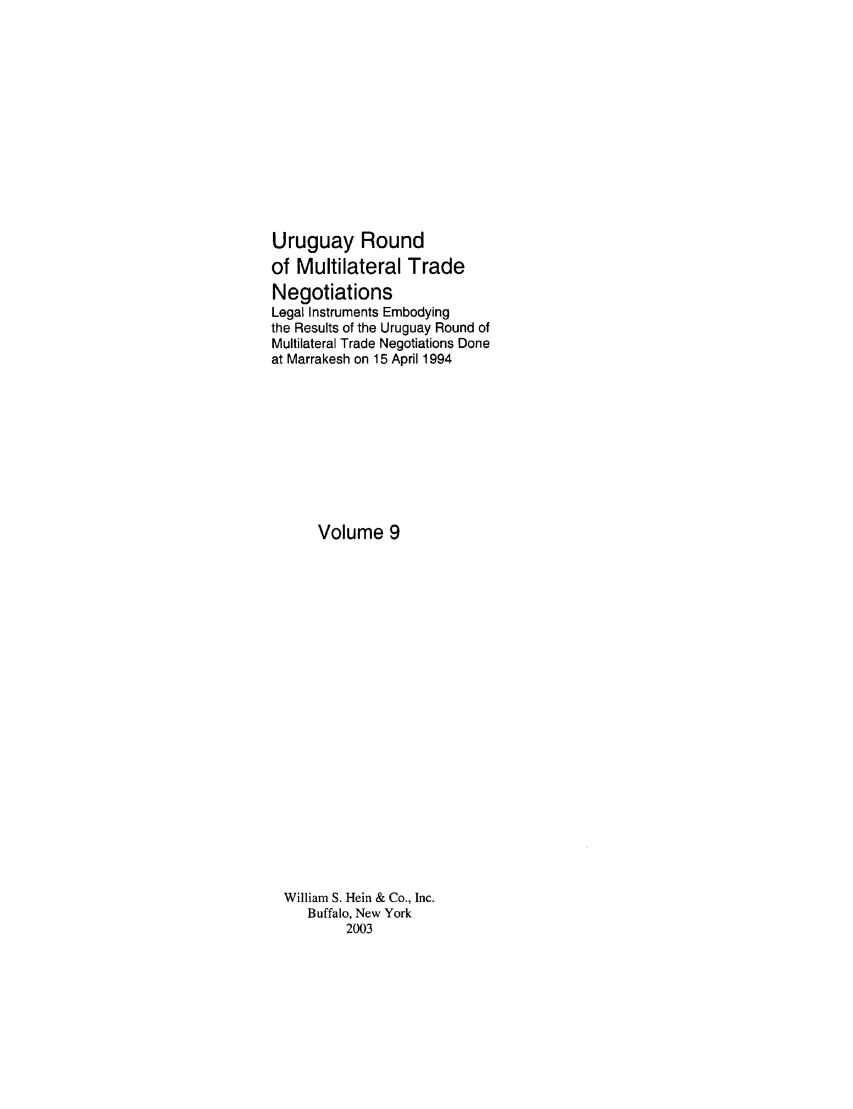 handle is hein.trade/uruguay0011 and id is 1 raw text is: Uruguay Round
of Multilateral Trade
Negotiations
Legal Instruments Embodying
the Results of the Uruguay Round of
Multilateral Trade Negotiations Done
at Marrakesh on 15 April 1994
Volume 9
William S. Hein & Co., Inc.
Buffalo, New York
2003


