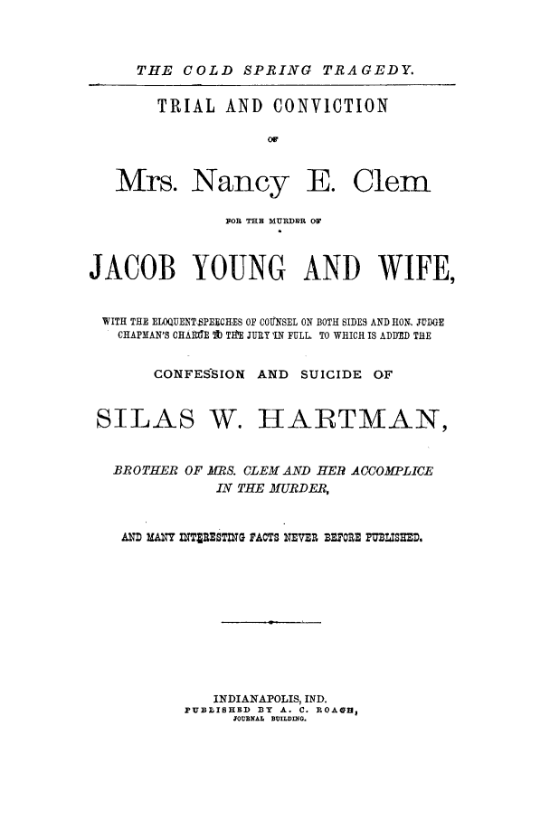 handle is hein.trials/aaai0001 and id is 1 raw text is: THE COLD SPRING TRAGEDY.

TRIAL AND CONVICTION
Mrs. Nancy E. Clem
FOR THE MURDRR O
JACOB YOUNG AND WIFE,
WITH THE ELOQUENT SPEECH-ES OF COUNSEL ON BOTH SIDES AND HON, JUDGE
CHAPMAN'S CHAIIE 9) TINE JURY 'IN FULL TO WHICH IS ADDIED THE
CONFES SION AND SUICIDE OF

SILAS W.

HARTMAN,

BROTHER OF MRS. CLEM AND HER ACCOMPLICE
IN THE .MURDER,
AITD YA1YT nuTumTG ACTS ITEVER B~OPE PLISHD.
INDIANAPOLIS, IND.
UBLISHBED BY A. C. ROAfU1
JOURNAL BUILDING.


