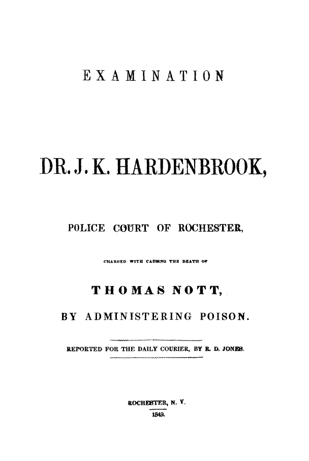 handle is hein.trials/aaam0001 and id is 1 raw text is: EXAMINATION
DR. Js K. HARDENBROOK,
POLICE COURT OF ROCHESTER,
CHARGED WITH CAUOING THE DEATH Or
THOMAS NOTT,
BY ADMINISTERING POISON.
REPORTED FOR THE DAILY COURIER, BY R. D. JONN1,

ROCHESTER, N. V.


