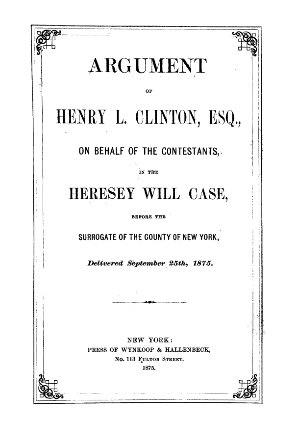 handle is hein.trials/aaapl0001 and id is 1 raw text is: ARGUMENT

HENRY L. CLINTON, ESQ.,
ON BEHALF OF THE CONTESTANTS,.
IN THE

HERESEY WILL

CASE,

BEFORE THE

SURROGATE OF THE COUNTY OF NEW YORK,
Delivered September 25th, 1875.
NEW YORK:
PRESS OF WYNKOOP & HALLENBECK,
No. 113 FULTON STREET.
1875.


